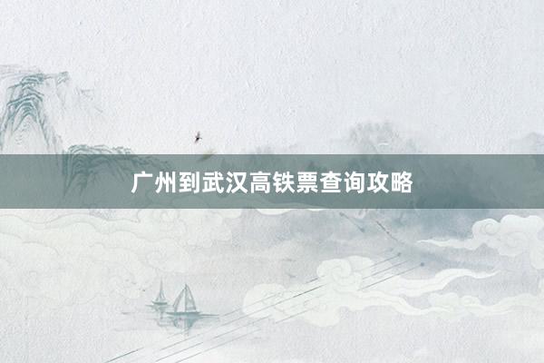 广州到武汉高铁票查询攻略
